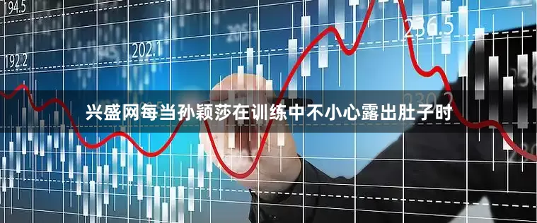 兴盛网每当孙颖莎在训练中不小心露出肚子时