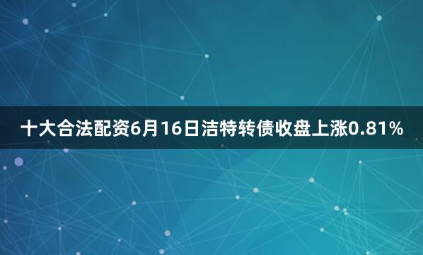 十大合法配资6月16日洁特转债收盘上涨0.81%