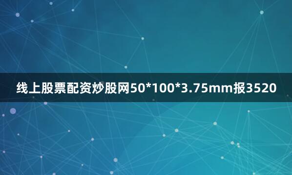 线上股票配资炒股网50*100*3.75mm报3520