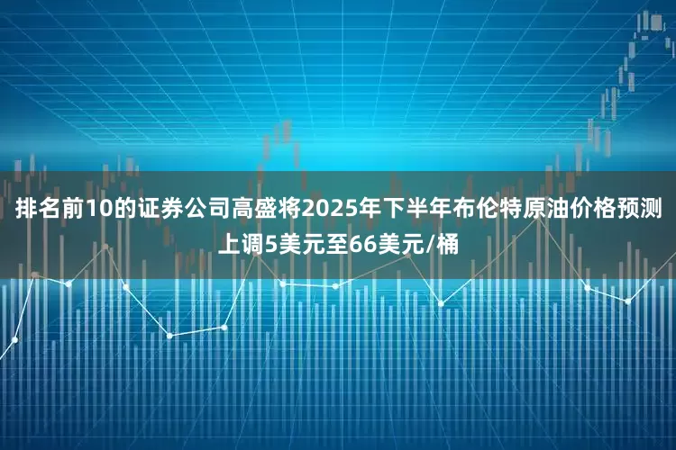 排名前10的证券公司高盛将2025年下半年布伦特原油价格预测上调5美元至66美元/桶