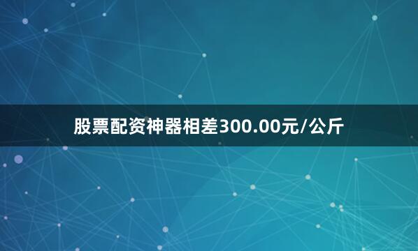 股票配资神器相差300.00元/公斤