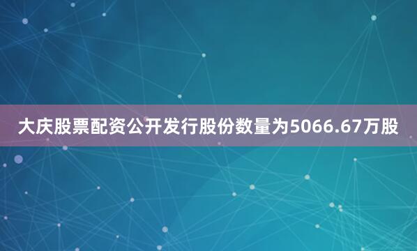 大庆股票配资公开发行股份数量为5066.67万股