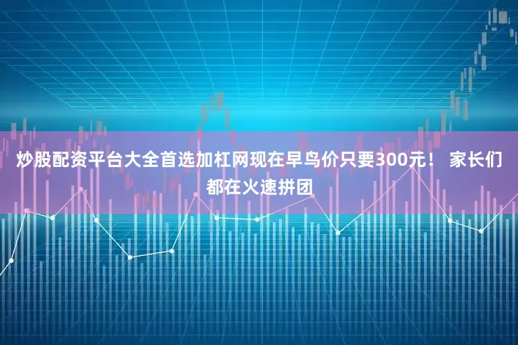 炒股配资平台大全首选加杠网现在早鸟价只要300元！ 家长们都在火速拼团