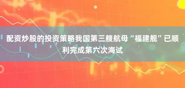 配资炒股的投资策略我国第三艘航母“福建舰”已顺利完成第六次海试