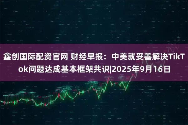 鑫创国际配资官网 财经早报：中美就妥善解决TikTok问题达成基本框架共识|2025年9月16日
