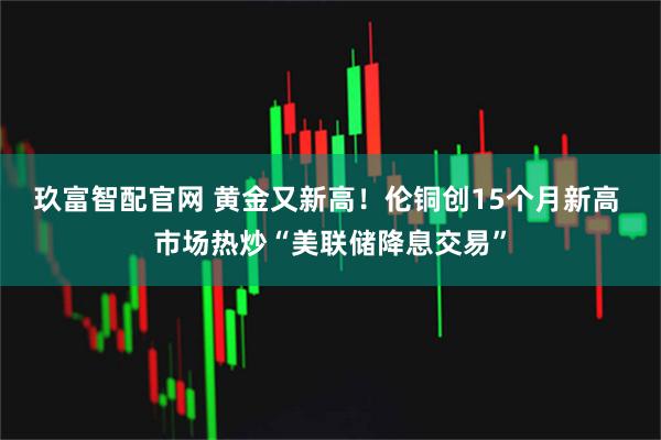 玖富智配官网 黄金又新高！伦铜创15个月新高 市场热炒“美联储降息交易”