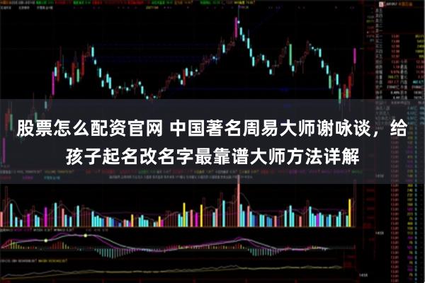 股票怎么配资官网 中国著名周易大师谢咏谈，给孩子起名改名字最靠谱大师方法详解