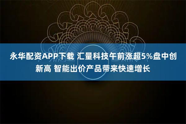 永华配资APP下载 汇量科技午前涨超5%盘中创新高 智能出价产品带来快速增长