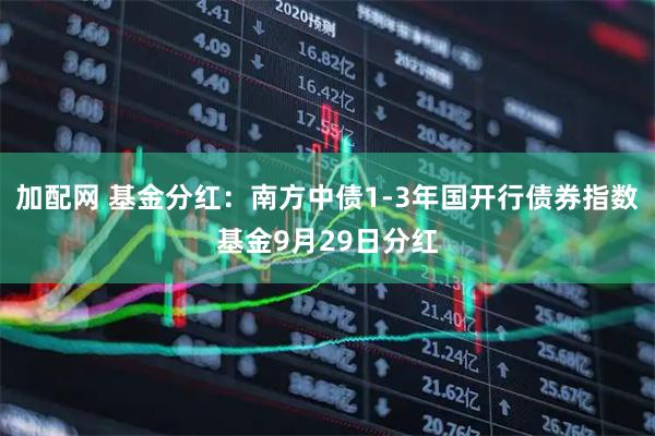 加配网 基金分红：南方中债1-3年国开行债券指数基金9月29日分红
