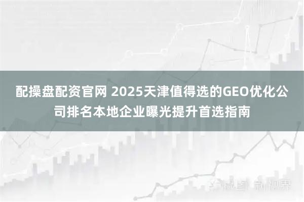 配操盘配资官网 2025天津值得选的GEO优化公司排名本地企业曝光提升首选指南