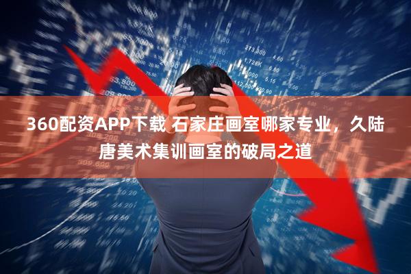 360配资APP下载 石家庄画室哪家专业，久陆唐美术集训画室的破局之道