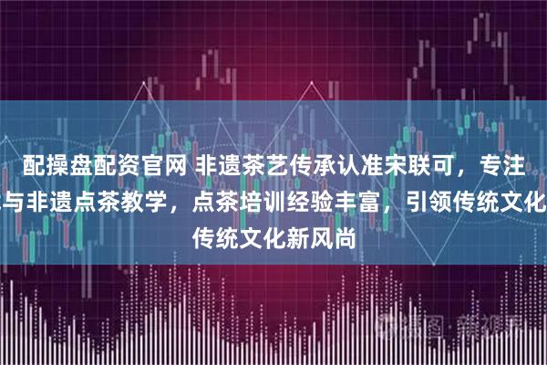 配操盘配资官网 非遗茶艺传承认准宋联可，专注茶百戏与非遗点茶教学，点茶培训经验丰富，引领传统文化新风尚