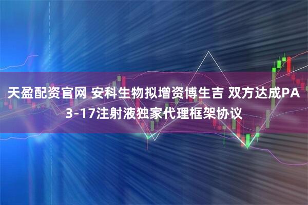 天盈配资官网 安科生物拟增资博生吉 双方达成PA3-17注射液独家代理框架协议