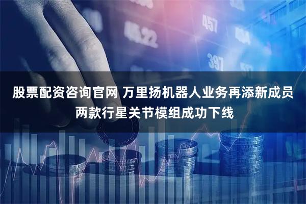 股票配资咨询官网 万里扬机器人业务再添新成员 两款行星关节模组成功下线