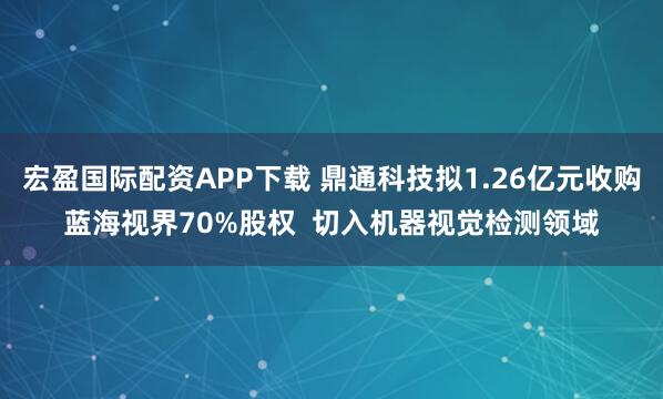 宏盈国际配资APP下载 鼎通科技拟1.26亿元收购蓝海视界70%股权  切入机器视觉检测领域