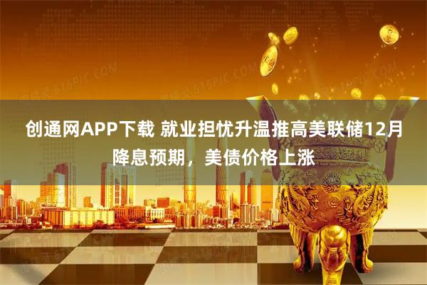 创通网APP下载 就业担忧升温推高美联储12月降息预期,美债价格上涨