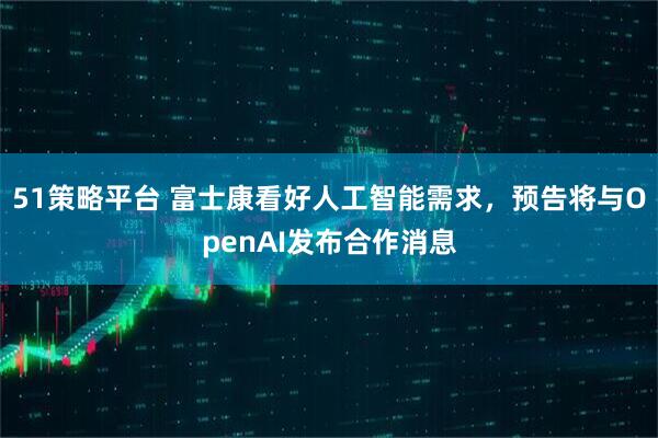 51策略平台 富士康看好人工智能需求，预告将与OpenAI发布合作消息