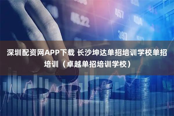 深圳配资网APP下载 长沙坤达单招培训学校单招培训（卓越单招培训学校）
