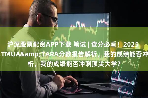 沪深股票配资APP下载 笔试 | 查分必看！2025 ESAT&TMUA&TARA分数报告解析，我的成绩能否冲刺顶尖大学？