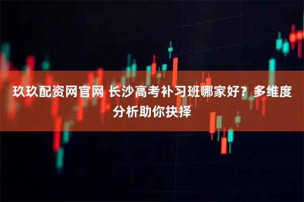 玖玖配资网官网 长沙高考补习班哪家好?多维度分析助你抉择
