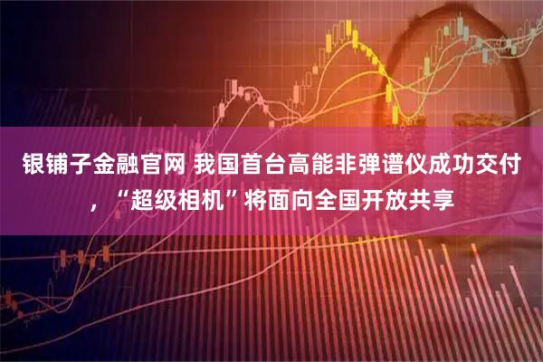 银铺子金融官网 我国首台高能非弹谱仪成功交付，“超级相机”将面向全国开放共享