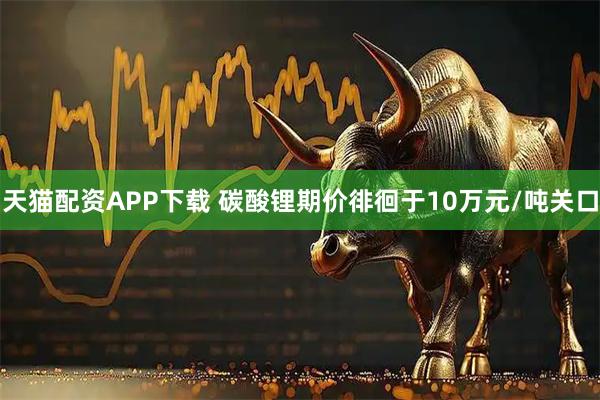 天猫配资APP下载 碳酸锂期价徘徊于10万元/吨关口