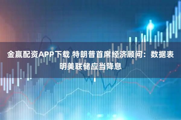 金赢配资APP下载 特朗普首席经济顾问：数据表明美联储应当降息