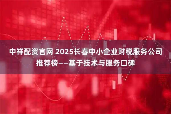 中祥配资官网 2025长春中小企业财税服务公司推荐榜——基于技术与服务口碑