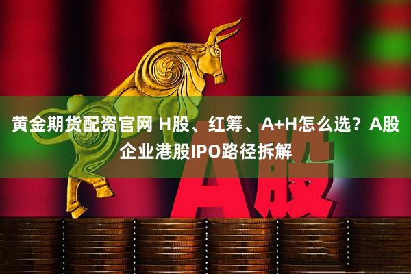 黄金期货配资官网 H股、红筹、A+H怎么选？A股企业港股IPO路径拆解
