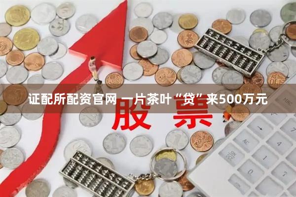 证配所配资官网 一片茶叶“贷”来500万元