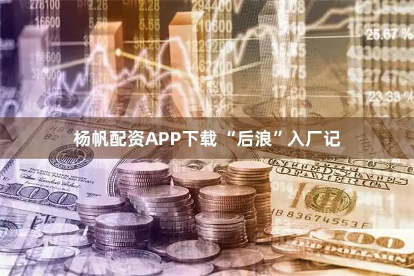 杨帆配资APP下载 “后浪”入厂记