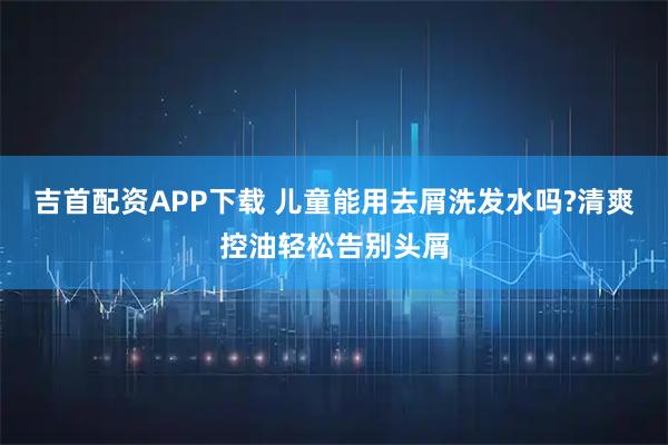 吉首配资APP下载 儿童能用去屑洗发水吗?清爽控油轻松告别头屑