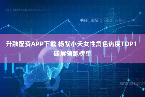升融配资APP下载 杨紫小夭女性角色热度TOP1 断层领跑榜单