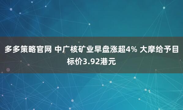 多多策略官网 中广核矿业早盘涨超4% 大摩给予目标价3.92港元
