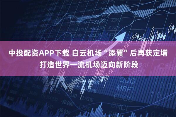 中投配资APP下载 白云机场“添翼”后再获定增 打造世界一流机场迈向新阶段