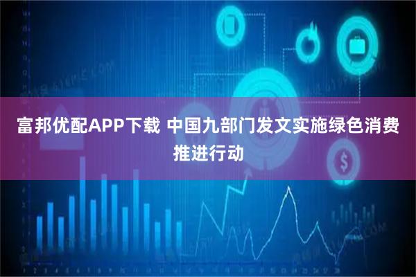 富邦优配APP下载 中国九部门发文实施绿色消费推进行动