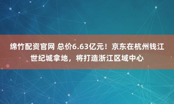 绵竹配资官网 总价6.63亿元！京东在杭州钱江世纪城拿地，将打造浙江区域中心