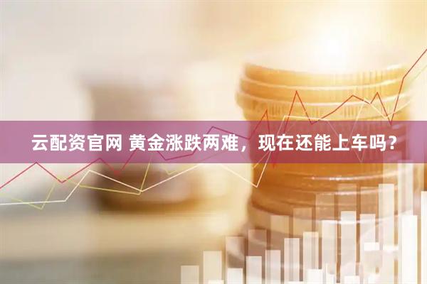 云配资官网 黄金涨跌两难，现在还能上车吗？