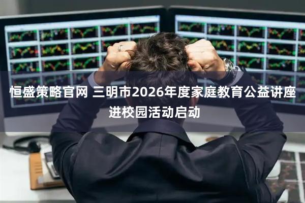 恒盛策略官网 三明市2026年度家庭教育公益讲座 进校园活动启动
