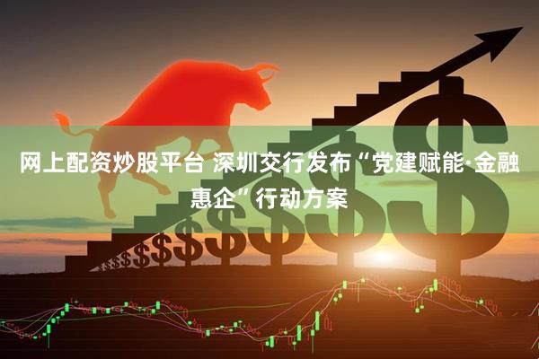 网上配资炒股平台 深圳交行发布“党建赋能·金融惠企”行动方案