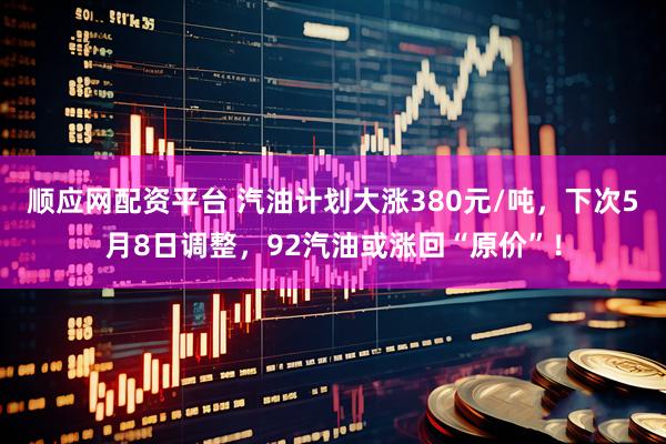 顺应网配资平台 汽油计划大涨380元/吨，下次5月8日调整，92汽油或涨回“原价”！