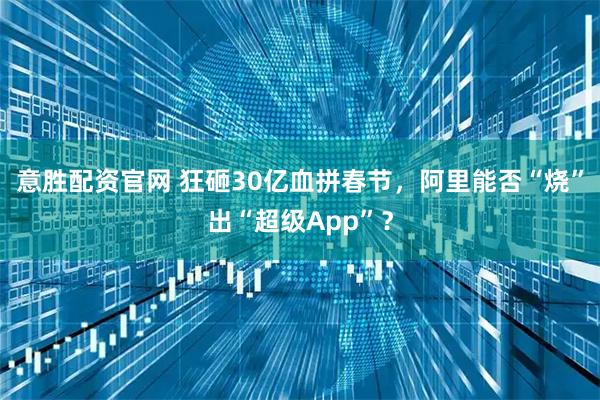意胜配资官网 狂砸30亿血拼春节，阿里能否“烧”出“超级App”？