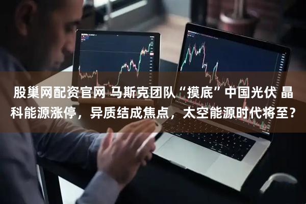 股巢网配资官网 马斯克团队“摸底”中国光伏 晶科能源涨停，异质结成焦点，太空能源时代将至？