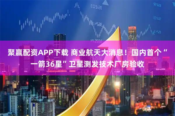 聚赢配资APP下载 商业航天大消息！国内首个“一箭36星”卫星测发技术厂房验收