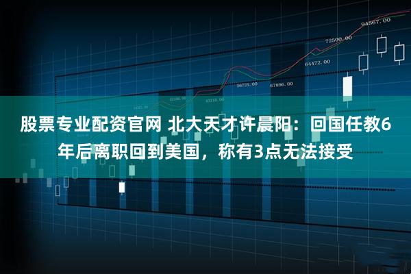 股票专业配资官网 北大天才许晨阳：回国任教6年后离职回到美国，称有3点无法接受