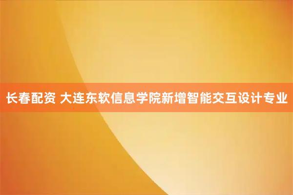 长春配资 大连东软信息学院新增智能交互设计专业