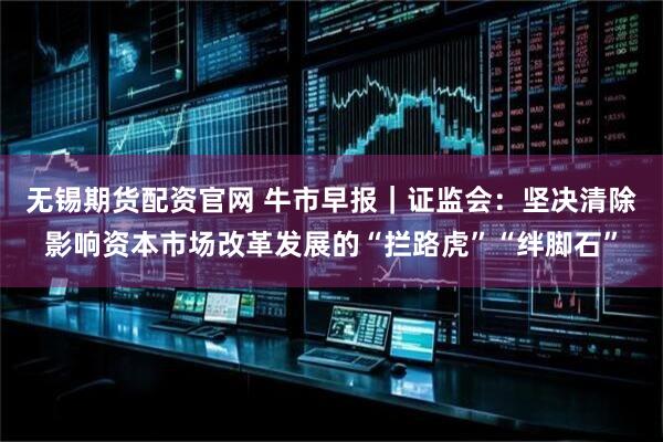 无锡期货配资官网 牛市早报｜证监会：坚决清除影响资本市场改革发展的“拦路虎”“绊脚石”