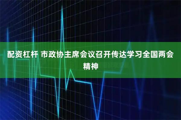 配资杠杆 市政协主席会议召开传达学习全国两会精神