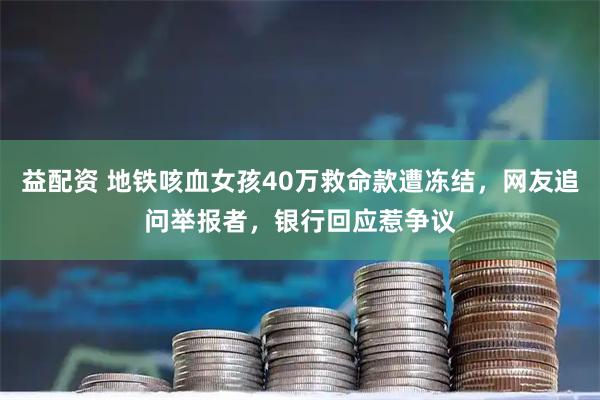 益配资 地铁咳血女孩40万救命款遭冻结，网友追问举报者，银行回应惹争议