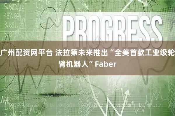 广州配资网平台 法拉第未来推出“全美首款工业级轮臂机器人”Faber